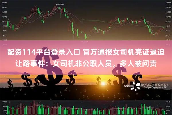 配资114平台登录入口 官方通报女司机亮证逼迫让路事件：女司机非公职人员，多人被问责