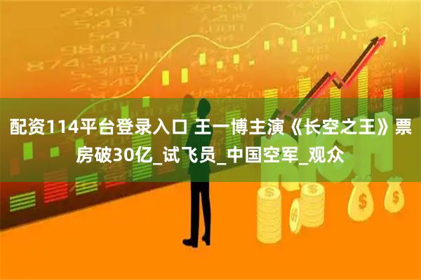 配资114平台登录入口 王一博主演《长空之王》票房破30亿_试飞员_中国空军_观众