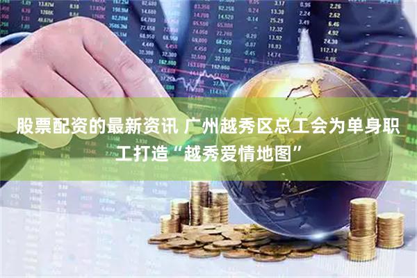 股票配资的最新资讯 广州越秀区总工会为单身职工打造“越秀爱情地图”