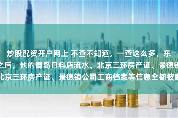 炒股配资开户网上 不查不知道，一查这么多，东方大国内资产全清零，之后，他的青岛日料店流水、北京三环房产证、景德镇公司工商档案等信息全都被曝光